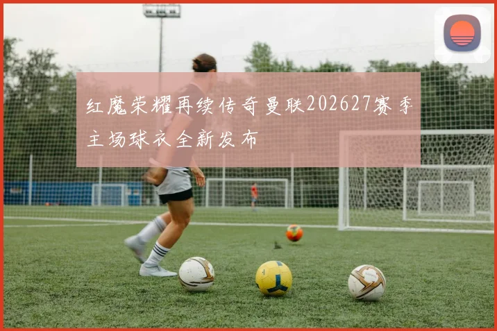 红魔荣耀再续传奇曼联202627赛季主场球衣全新发布