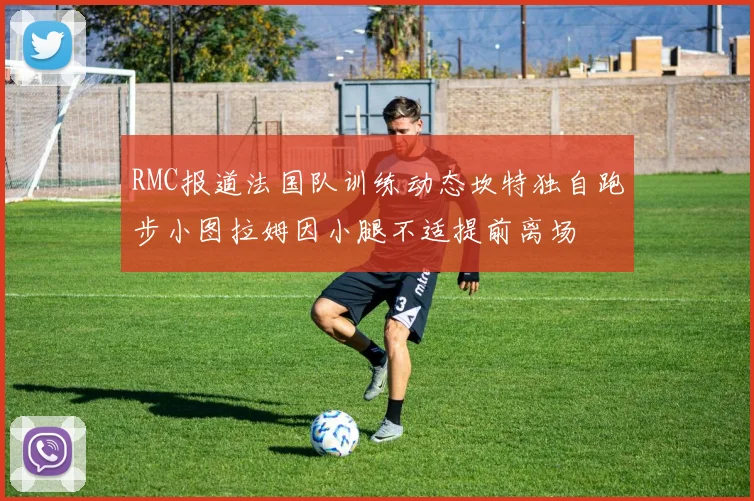 RMC报道法国队训练动态坎特独自跑步小图拉姆因小腿不适提前离场