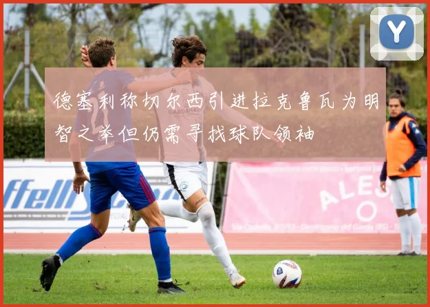 德塞利称切尔西引进拉克鲁瓦为明智之举但仍需寻找球队领袖
