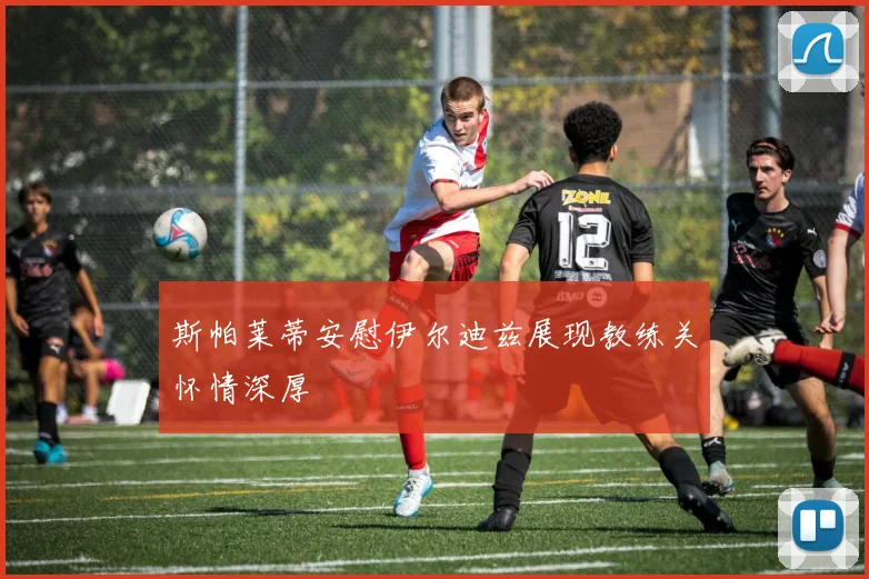 斯帕莱蒂安慰伊尔迪兹展现教练关怀情深厚