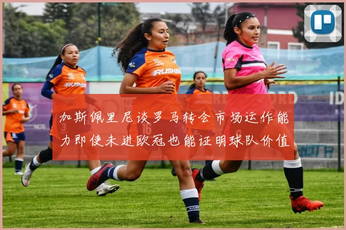 加斯佩里尼谈罗马转会市场运作能力即使未进欧冠也能证明球队价值