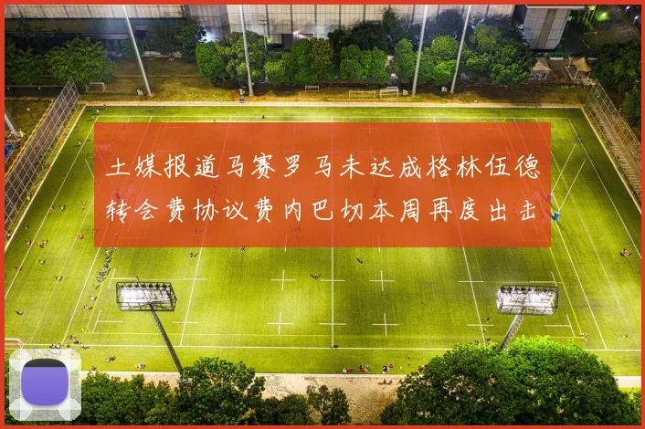 土媒报道马赛罗马未达成格林伍德转会费协议费内巴切本周再度出击