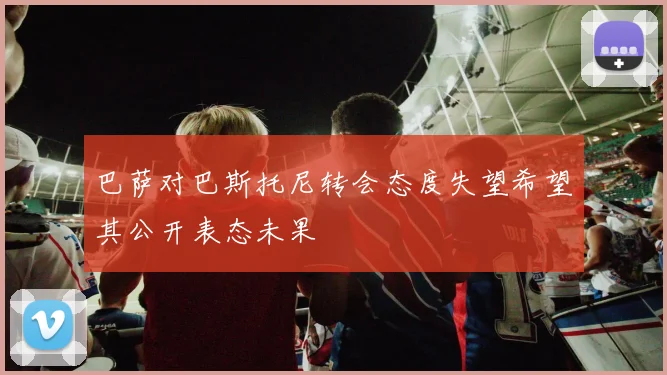 巴萨对巴斯托尼转会态度失望希望其公开表态未果