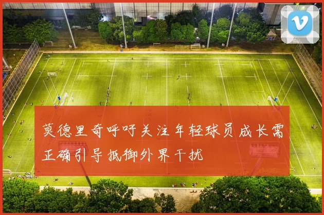 莫德里奇呼吁关注年轻球员成长需正确引导抵御外界干扰