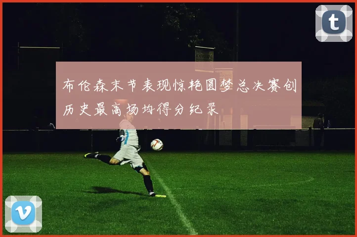 布伦森末节表现惊艳圆梦总决赛创历史最高场均得分纪录
