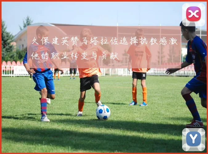 久保建英赞马塔拉佐选择执教感激他的职业转变与贡献