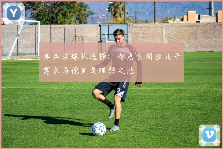 库库谈球队选择：考虑自闭症儿子需求马德里是理想之地