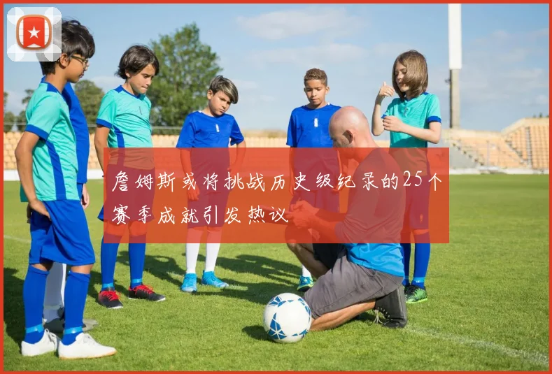 詹姆斯或将挑战历史级纪录的25个赛季成就引发热议
