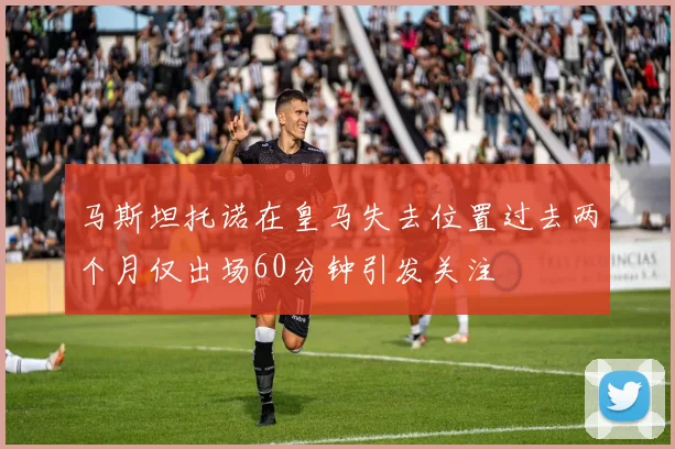 马斯坦托诺在皇马失去位置过去两个月仅出场60分钟引发关注