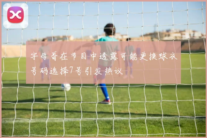 字母哥在节目中透露可能更换球衣号码选择7号引发热议
