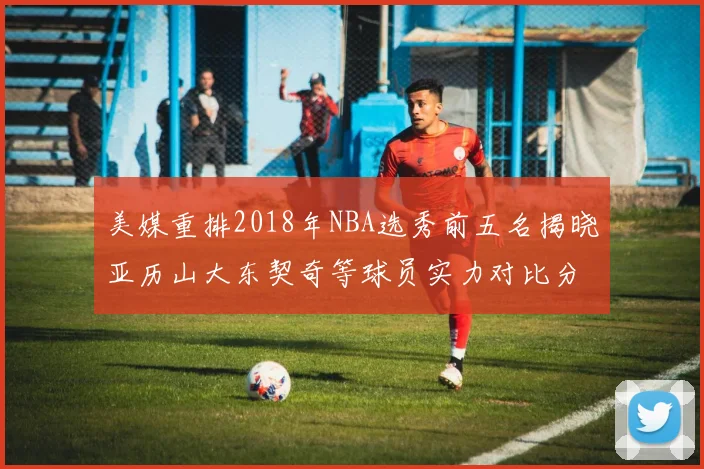 美媒重排2018年NBA选秀前五名揭晓亚历山大东契奇等球员实力对比分析