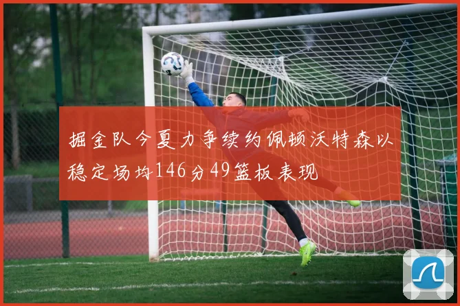 掘金队今夏力争续约佩顿沃特森以稳定场均146分49篮板表现
