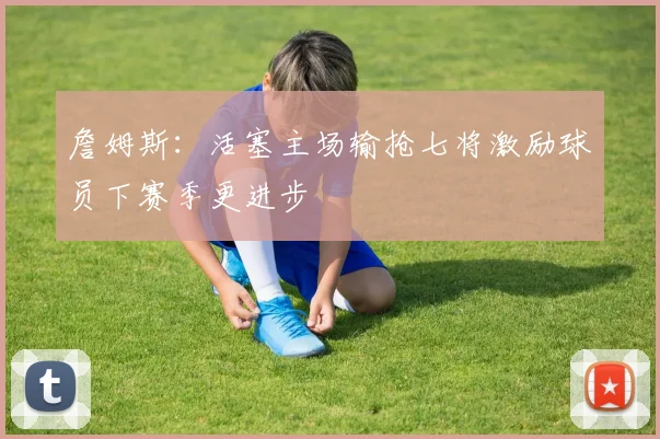 詹姆斯：活塞主场输抢七将激励球员下赛季更进步