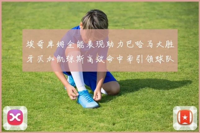 埃奇库姆全能表现助力巴哈马大胜牙买加凯琼斯高效命中率引领球队胜利