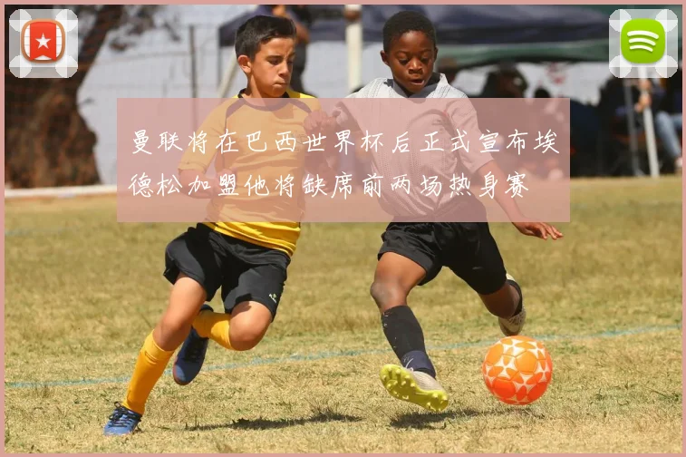 曼联将在巴西世界杯后正式宣布埃德松加盟他将缺席前两场热身赛