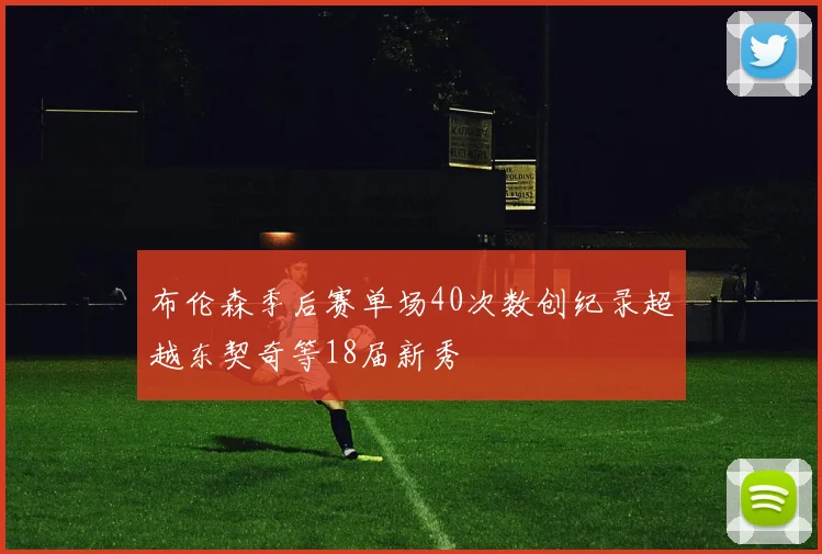 布伦森季后赛单场40次数创纪录超越东契奇等18届新秀