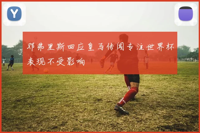 邓弗里斯回应皇马传闻专注世界杯表现不受影响