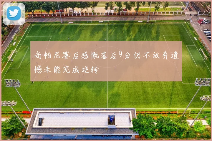 尚帕尼赛后感慨落后9分仍不放弃遗憾未能完成逆转