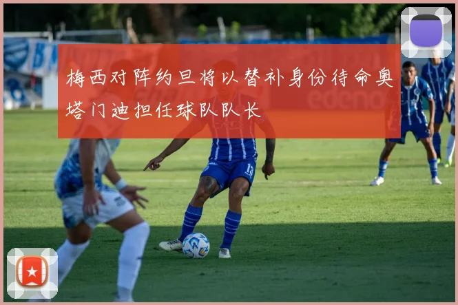 梅西对阵约旦将以替补身份待命奥塔门迪担任球队队长