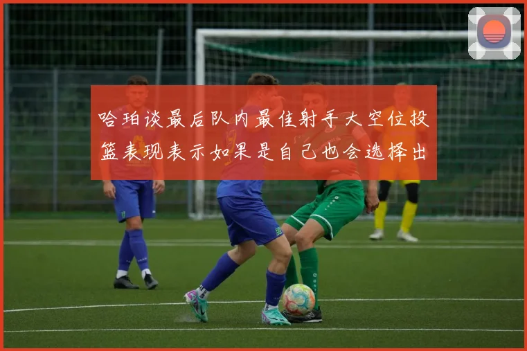 哈珀谈最后队内最佳射手大空位投篮表现表示如果是自己也会选择出手