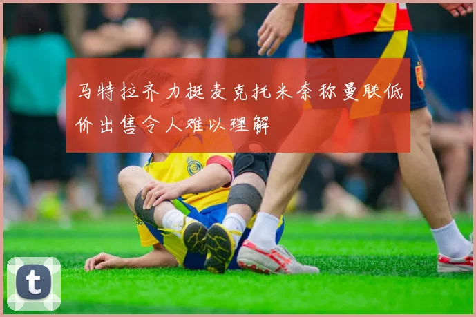 马特拉齐力挺麦克托米奈称曼联低价出售令人难以理解