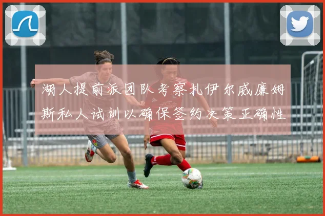 湖人提前派团队考察扎伊尔威廉姆斯私人试训以确保签约决策正确性
