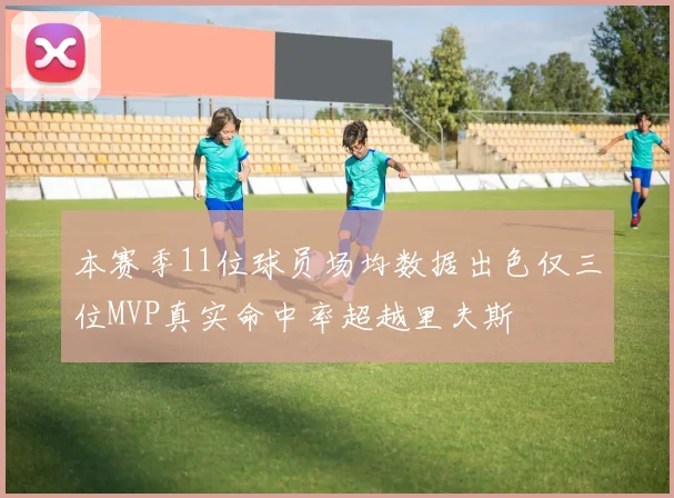 本赛季11位球员场均数据出色仅三位MVP真实命中率超越里夫斯