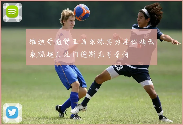 维迪奇盛赞亚马尔称其为迷你梅西表现超凡让门德斯无可奈何