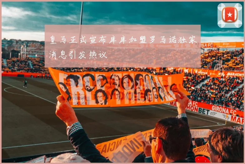皇马正式宣布库库加盟罗马诺独家消息引发热议