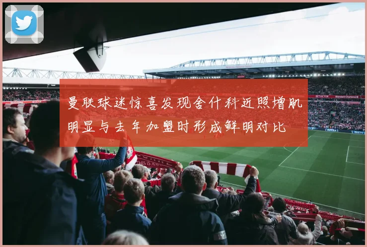 曼联球迷惊喜发现舍什科近照增肌明显与去年加盟时形成鲜明对比