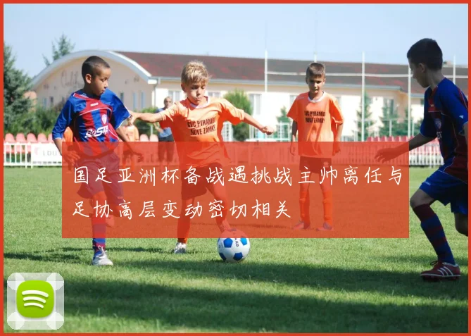 国足亚洲杯备战遇挑战主帅离任与足协高层变动密切相关
